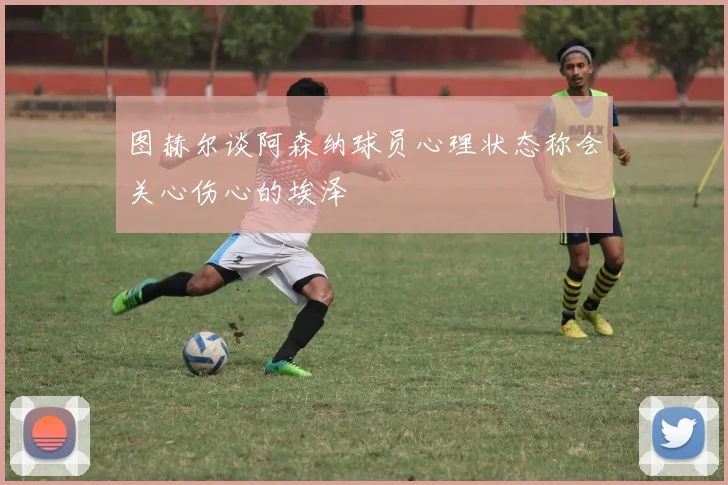 图赫尔谈阿森纳球员心理状态称会关心伤心的埃泽