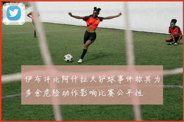 伊布评论阿什拉夫铲球事件称其为多余危险动作影响比赛公平性