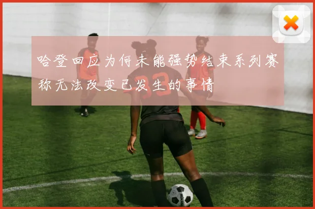 哈登回应为何未能强势结束系列赛称无法改变已发生的事情