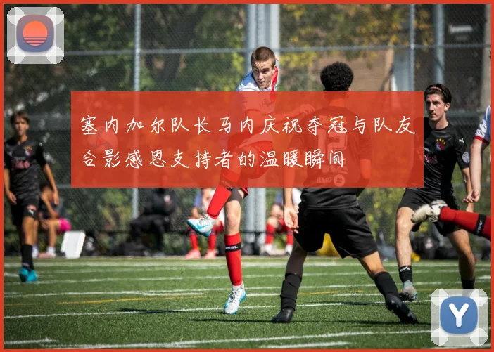 塞内加尔队长马内庆祝夺冠与队友合影感恩支持者的温暖瞬间