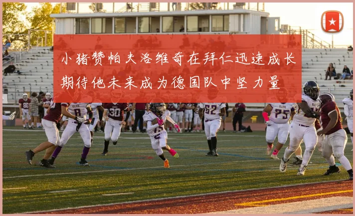 小猪赞帕夫洛维奇在拜仁迅速成长期待他未来成为德国队中坚力量