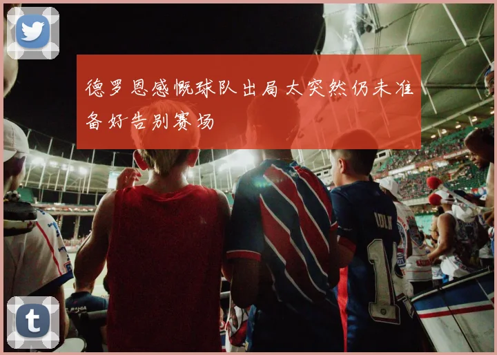 德罗恩感慨球队出局太突然仍未准备好告别赛场