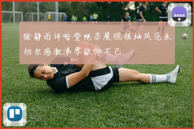 徐静雨评哈登绝杀展现领袖风范米切尔感激涕零敬仰不已