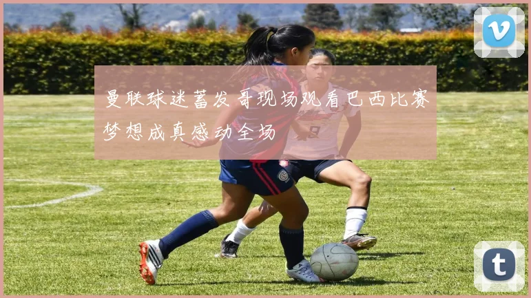 曼联球迷蓄发哥现场观看巴西比赛梦想成真感动全场