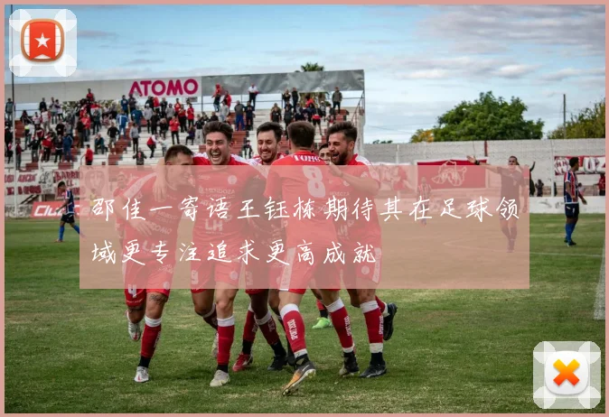邵佳一寄语王钰栋期待其在足球领域更专注追求更高成就
