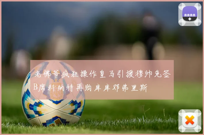 老佛爷疯狂操作皇马引援穆帅免签B席科纳特再购库库邓弗里斯