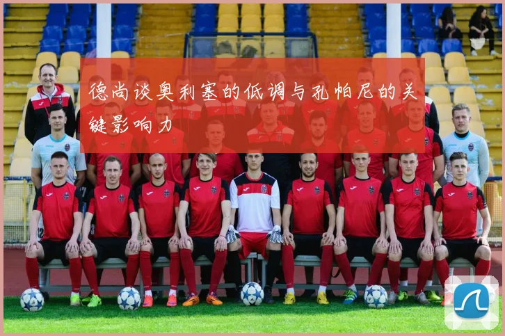 德尚谈奥利塞的低调与孔帕尼的关键影响力