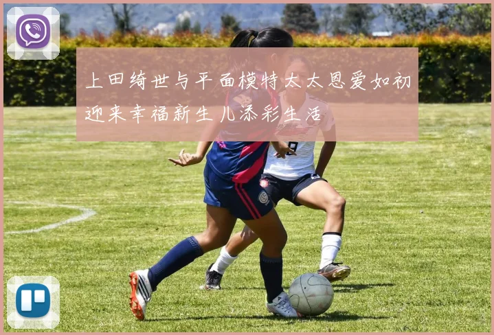 上田绮世与平面模特太太恩爱如初迎来幸福新生儿添彩生活