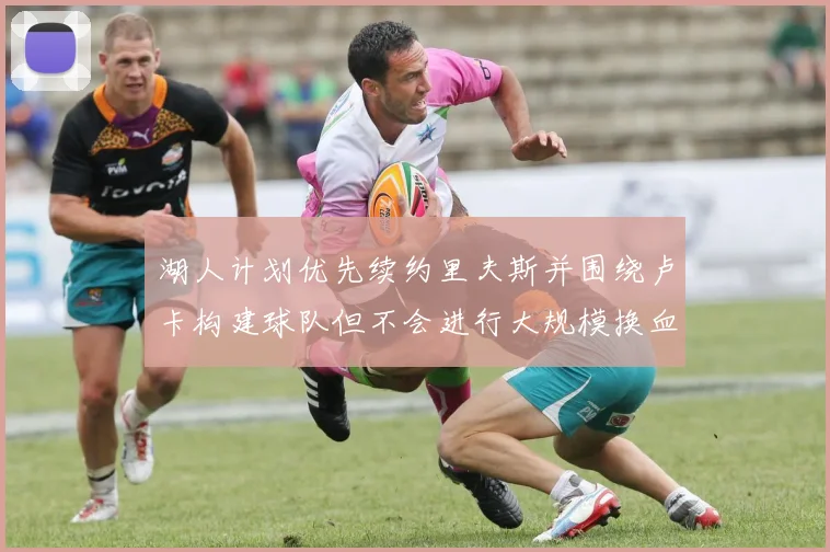 湖人计划优先续约里夫斯并围绕卢卡构建球队但不会进行大规模换血