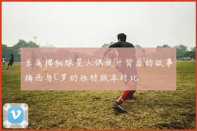 乐高揭秘球星人偶设计背后的故事梅西与C罗的独特版本对比