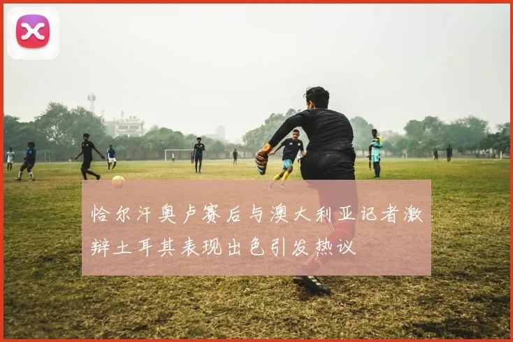 恰尔汗奥卢赛后与澳大利亚记者激辩土耳其表现出色引发热议