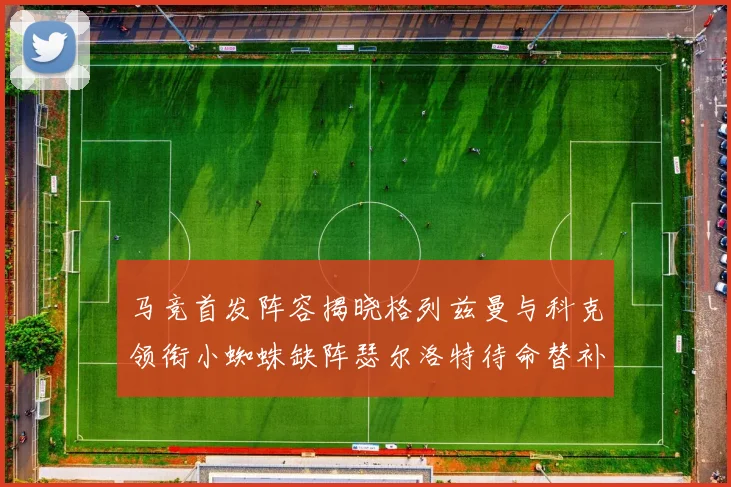 马竞首发阵容揭晓格列兹曼与科克领衔小蜘蛛缺阵瑟尔洛特待命替补