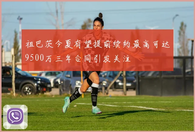 祖巴茨今夏有望提前续约最高可达9500万三年合同引发关注
