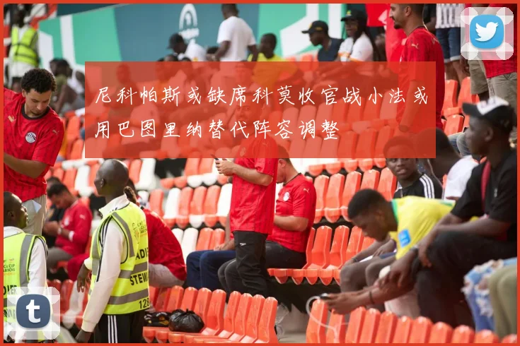尼科帕斯或缺席科莫收官战小法或用巴图里纳替代阵容调整