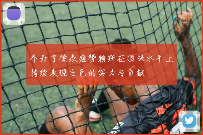 乔丹亨德森盛赞赖斯在顶级水平上持续表现出色的实力与贡献
