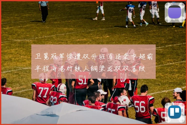 卫冕冠军惨遭双升班马逆袭中超前半程海港对铁人铜梁龙双双落败