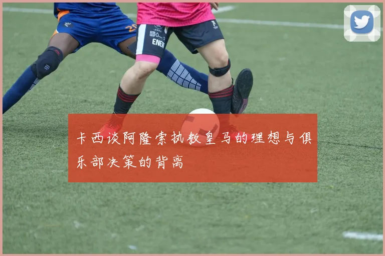 卡西谈阿隆索执教皇马的理想与俱乐部决策的背离