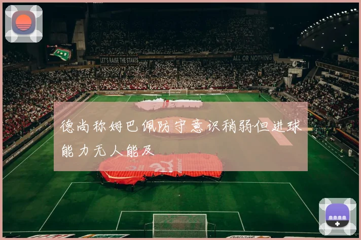 德尚称姆巴佩防守意识稍弱但进球能力无人能及