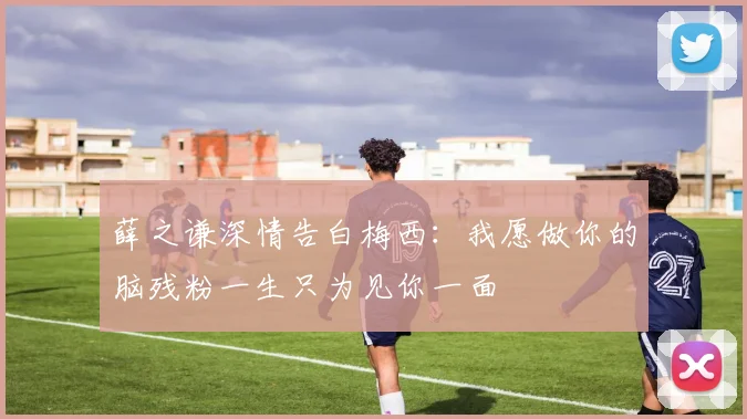 薛之谦深情告白梅西：我愿做你的脑残粉一生只为见你一面
