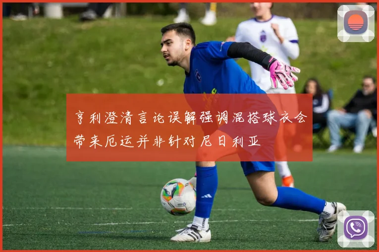 亨利澄清言论误解强调混搭球衣会带来厄运并非针对尼日利亚