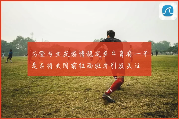 戈登与女友感情稳定多年育有一子是否将共同前往西班牙引发关注