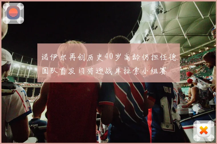 诺伊尔再创历史40岁高龄仍担任德国队首发门将迎战库拉索小组赛