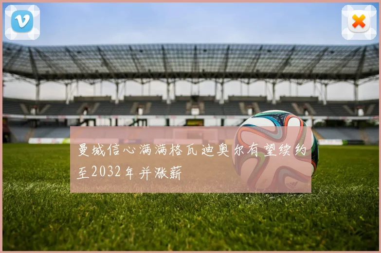 曼城信心满满格瓦迪奥尔有望续约至2032年并涨薪