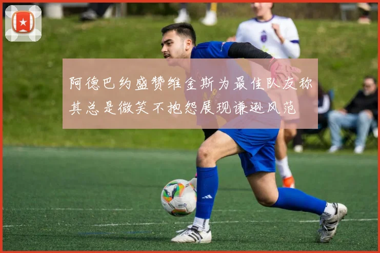 阿德巴约盛赞维金斯为最佳队友称其总是微笑不抱怨展现谦逊风范