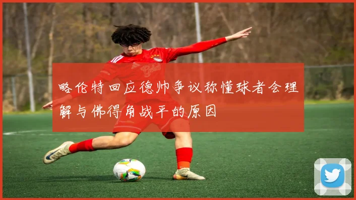 略伦特回应德帅争议称懂球者会理解与佛得角战平的原因