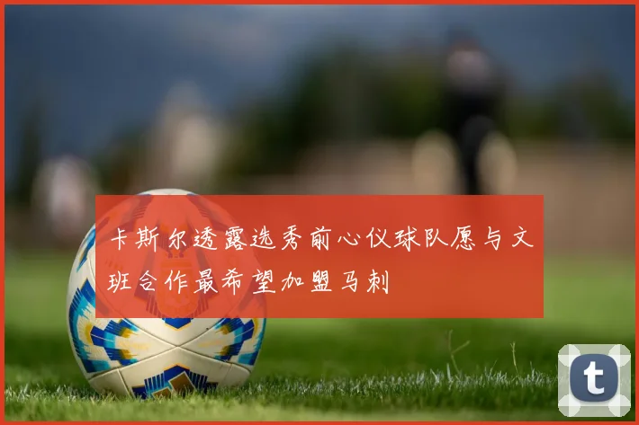 卡斯尔透露选秀前心仪球队愿与文班合作最希望加盟马刺