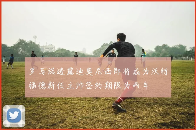 罗马诺透露迪奥尼西即将成为沃特福德新任主帅签约期限为两年