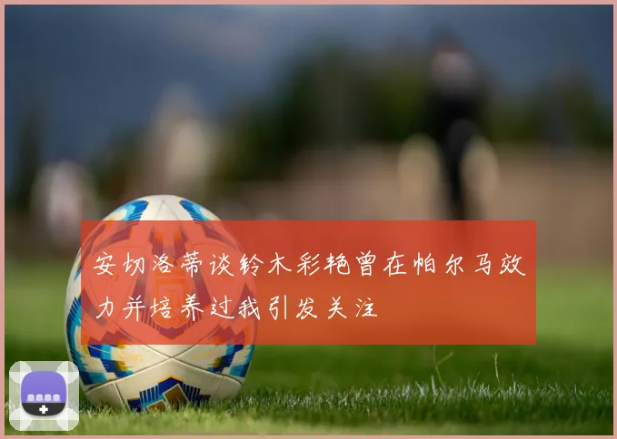 安切洛蒂谈铃木彩艳曾在帕尔马效力并培养过我引发关注